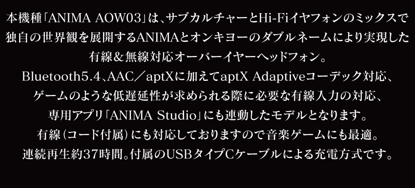本機種「ANIMA AOW03」は、サブカルチャーとHi-Fiイヤホンのミックスで独自の世界観を展開するANIMAとオンキヨーのダブルネームにより実現した有線＆無線対応おーばイヤーヘッドホン。