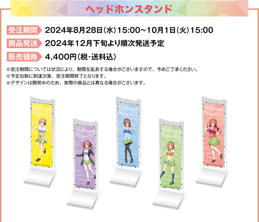 受注期間：2024年8月28日（水）15:00 ～ 2024年10月1日（火）15:00まで 製品発送：2024年12月下旬から2025年1月上旬 順次発送予定 種類：各5種類（一花/二乃/三玖/四葉/五月）価格：アクリルヘッドホンスタンド：各4,400円（税・送料込）