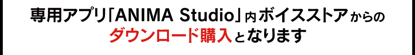 専用アプリ「ANIMA Studio」内ボイスストアにて、ダウンロード購入となります