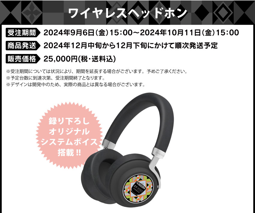 受注期間：2024年9月6日（金）15:00 ～ 2024年10月11日（金）15:00まで 製品発送：2024年12月中旬から下旬 順次発送予定 価格：ワイヤレスヘッドホン：各25,000円（税・送料込）