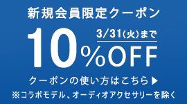 対象期間：2020/3/1（土）～3/31（火）
クーポン有効期限：2020/3/31（火）まで
クーポン内容：新規会員登録完了でお買い物時にご利用いただける10%OFFクーポンをプレゼントします。
クーポンはコラボモデル、オーディオアクセサリーを除く商品にご利用いただけます。
クーポンは1回限りご利用いただけます。ポイントを除く他の割引サービスとの併用はできません。